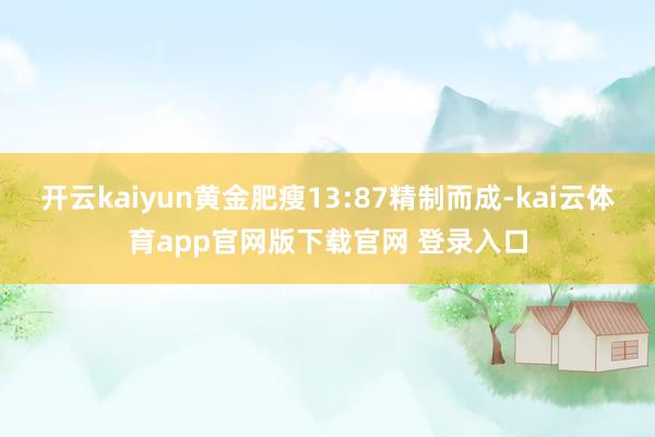 开云kaiyun黄金肥瘦13:87精制而成-kai云体育app官网版下载官网 登录入口