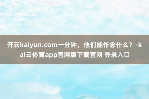 开云kaiyun.com一分钟，他们能作念什么？-kai云体育app官网版下载官网 登录入口