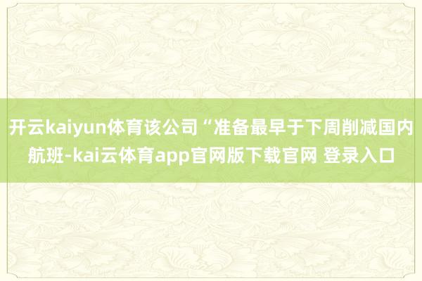 开云kaiyun体育该公司“准备最早于下周削减国内航班-kai云体育app官网版下载官网 登录入口
