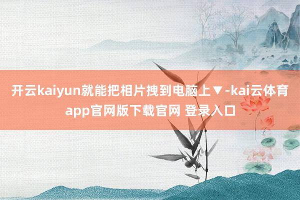 开云kaiyun就能把相片拽到电脑上▼-kai云体育app官网版下载官网 登录入口