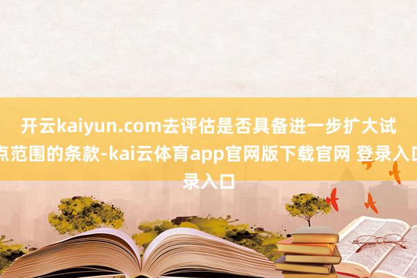 开云kaiyun.com去评估是否具备进一步扩大试点范围的条款-kai云体育app官网版下载官网 登录入口