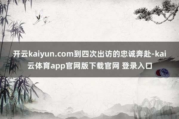 开云kaiyun.com到四次出访的忠诚奔赴-kai云体育app官网版下载官网 登录入口
