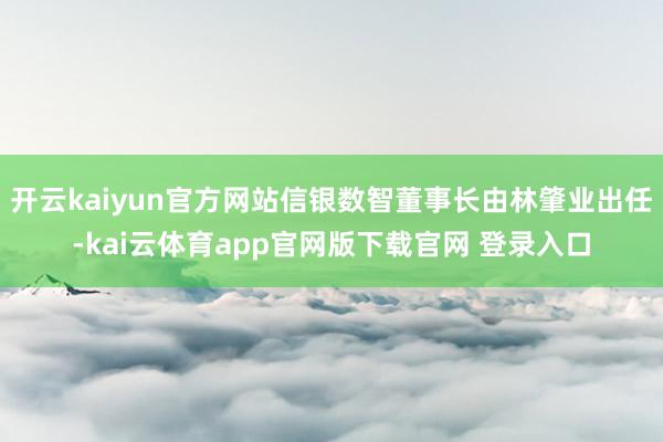 开云kaiyun官方网站信银数智董事长由林肇业出任-kai云体育app官网版下载官网 登录入口