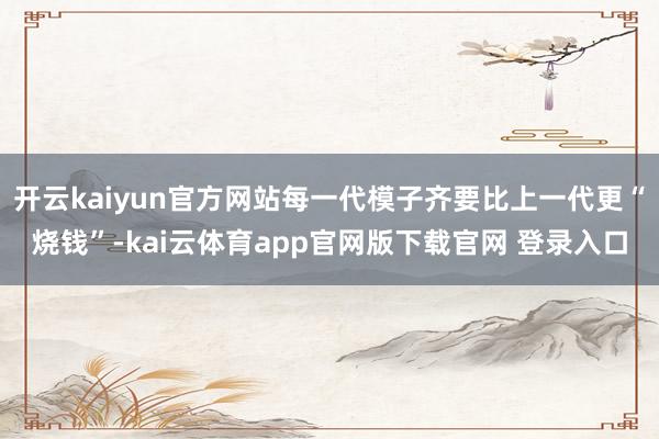 开云kaiyun官方网站每一代模子齐要比上一代更“烧钱”-kai云体育app官网版下载官网 登录入口