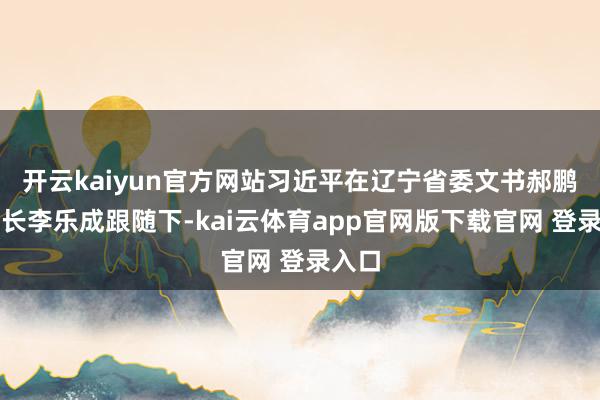 开云kaiyun官方网站习近平在辽宁省委文书郝鹏和省长李乐成跟随下-kai云体育app官网版下载官网 登录入口