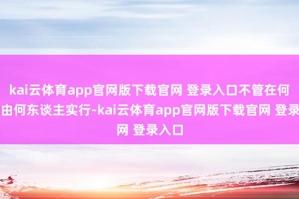kai云体育app官网版下载官网 登录入口不管在何地、由何东谈主实行-kai云体育app官网版下载官网 登录入口