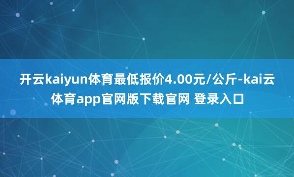 开云kaiyun体育最低报价4.00元/公斤-kai云体育app官网版下载官网 登录入口