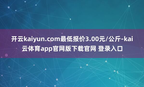 开云kaiyun.com最低报价3.00元/公斤-kai云体育app官网版下载官网 登录入口