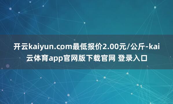 开云kaiyun.com最低报价2.00元/公斤-kai云体育app官网版下载官网 登录入口