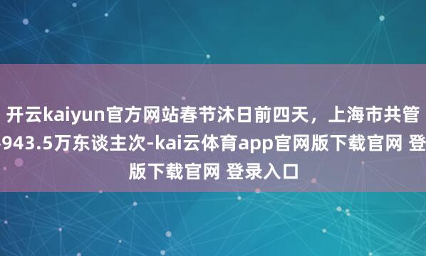 开云kaiyun官方网站春节沐日前四天，上海市共管待搭客943.5万东谈主次-kai云体育app官网版下载官网 登录入口