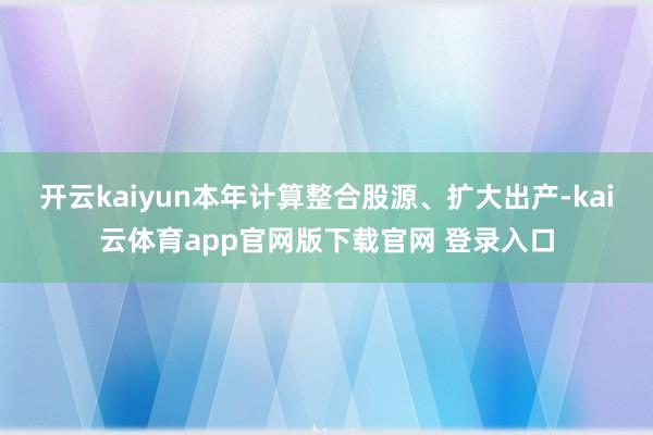 开云kaiyun本年计算整合股源、扩大出产-kai云体育app官网版下载官网 登录入口