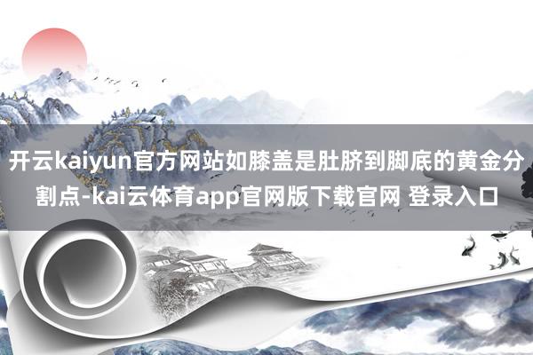 开云kaiyun官方网站如膝盖是肚脐到脚底的黄金分割点-kai云体育app官网版下载官网 登录入口