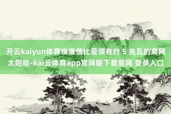 开云kaiyun体育埃塞俄比亚领有约 5 兆瓦的离网太阳能-kai云体育app官网版下载官网 登录入口
