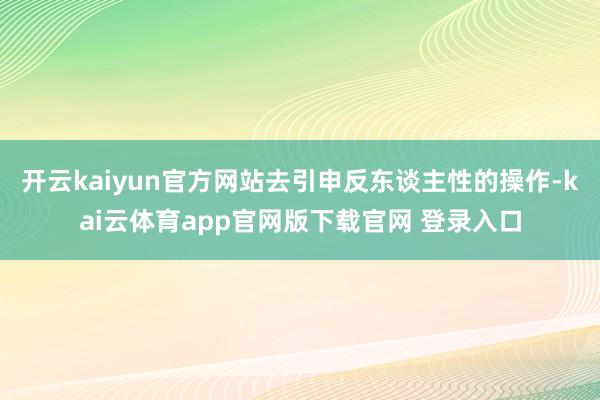 开云kaiyun官方网站去引申反东谈主性的操作-kai云体育app官网版下载官网 登录入口