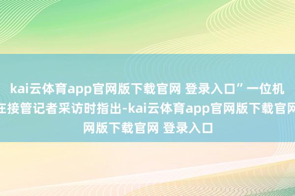 kai云体育app官网版下载官网 登录入口”一位机构往复员在接管记者采访时指出-kai云体育app官网版下载官网 登录入口