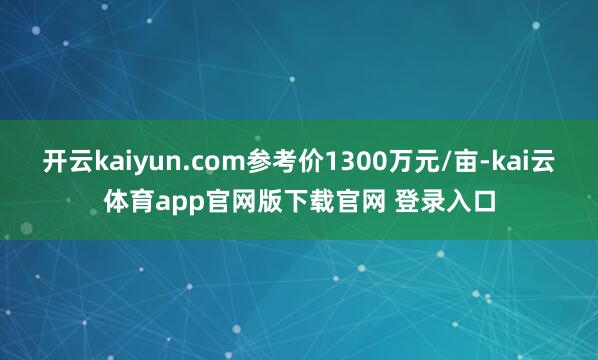 开云kaiyun.com参考价1300万元/亩-kai云体育app官网版下载官网 登录入口