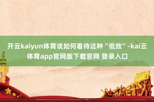 开云kaiyun体育该如何看待这种“低效”-kai云体育app官网版下载官网 登录入口