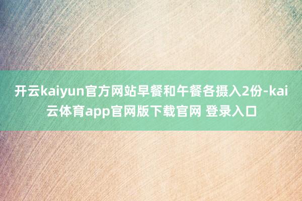 开云kaiyun官方网站早餐和午餐各摄入2份-kai云体育app官网版下载官网 登录入口