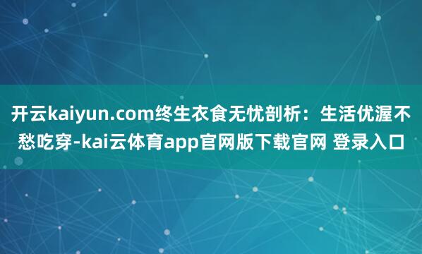 开云kaiyun.com终生衣食无忧剖析：生活优渥不愁吃穿-kai云体育app官网版下载官网 登录入口