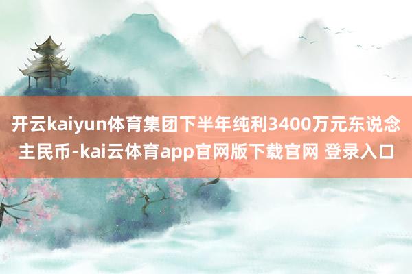 开云kaiyun体育集团下半年纯利3400万元东说念主民币-kai云体育app官网版下载官网 登录入口