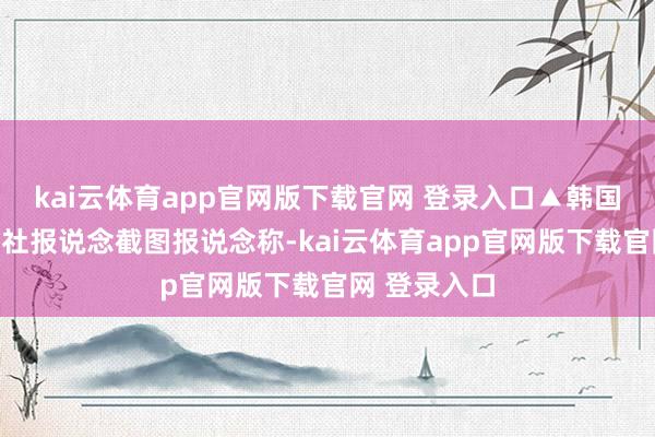 kai云体育app官网版下载官网 登录入口▲韩国纽西斯通信社报说念截图报说念称-kai云体育app官网版下载官网 登录入口