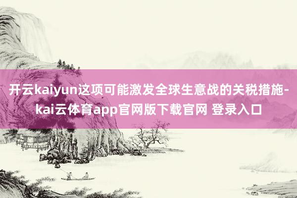 开云kaiyun这项可能激发全球生意战的关税措施-kai云体育app官网版下载官网 登录入口