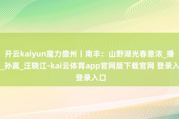 开云kaiyun魔力儋州丨南丰：山野湖光春意浓_播送_孙赢_汪晓江-kai云体育app官网版下载官网 登录入口