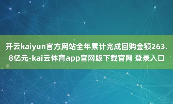 开云kaiyun官方网站全年累计完成回购金额263.8亿元-kai云体育app官网版下载官网 登录入口