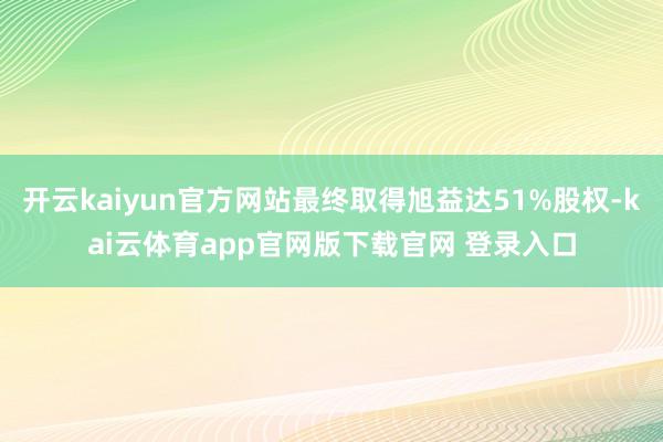 开云kaiyun官方网站最终取得旭益达51%股权-kai云体育app官网版下载官网 登录入口