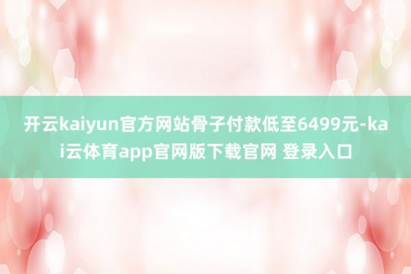 开云kaiyun官方网站骨子付款低至6499元-kai云体育app官网版下载官网 登录入口