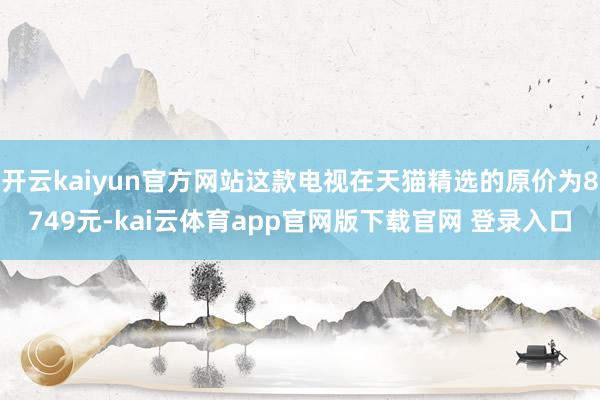 开云kaiyun官方网站这款电视在天猫精选的原价为8749元-kai云体育app官网版下载官网 登录入口