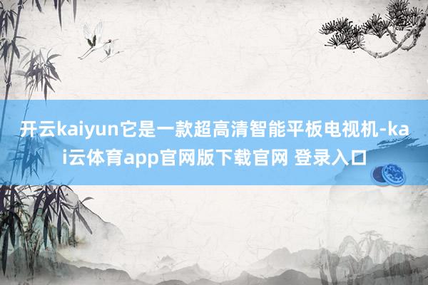 开云kaiyun它是一款超高清智能平板电视机-kai云体育app官网版下载官网 登录入口