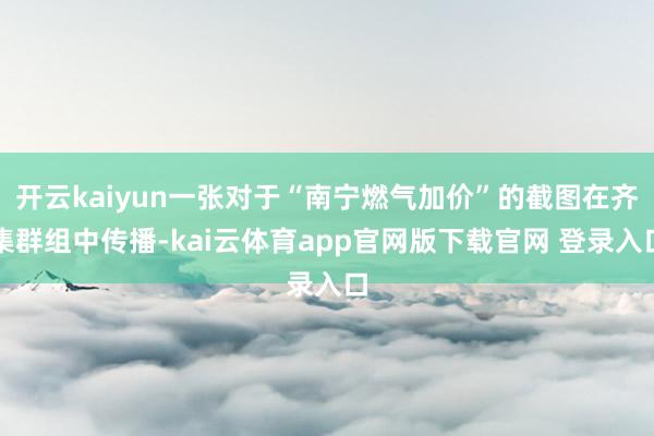开云kaiyun一张对于“南宁燃气加价”的截图在齐集群组中传播-kai云体育app官网版下载官网 登录入口