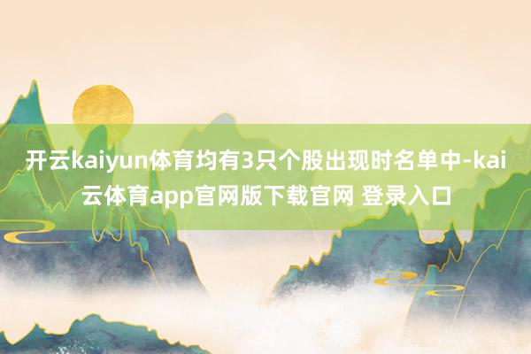 开云kaiyun体育均有3只个股出现时名单中-kai云体育app官网版下载官网 登录入口