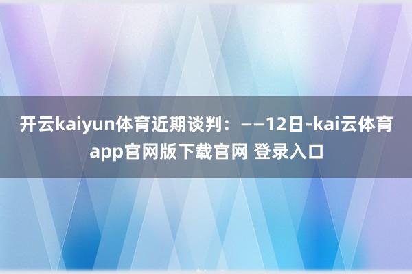 开云kaiyun体育近期谈判：——12日-kai云体育app官网版下载官网 登录入口