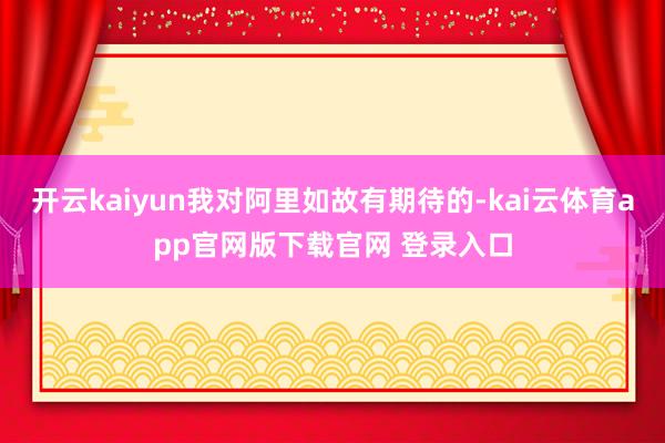 开云kaiyun我对阿里如故有期待的-kai云体育app官网版下载官网 登录入口