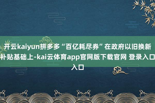 开云kaiyun拼多多“百亿耗尽券”在政府以旧换新补贴基础上-kai云体育app官网版下载官网 登录入口