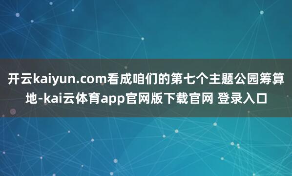 开云kaiyun.com看成咱们的第七个主题公园筹算地-kai云体育app官网版下载官网 登录入口