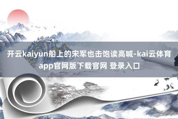 开云kaiyun船上的宋军也击饱读高喊-kai云体育app官网版下载官网 登录入口