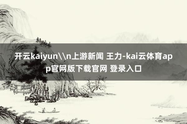 开云kaiyun\n上游新闻 王力-kai云体育app官网版下载官网 登录入口