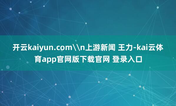 开云kaiyun.com\n上游新闻 王力-kai云体育app官网版下载官网 登录入口