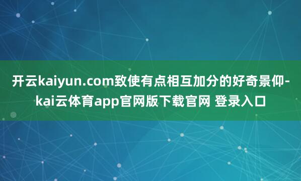 开云kaiyun.com致使有点相互加分的好奇景仰-kai云体育app官网版下载官网 登录入口