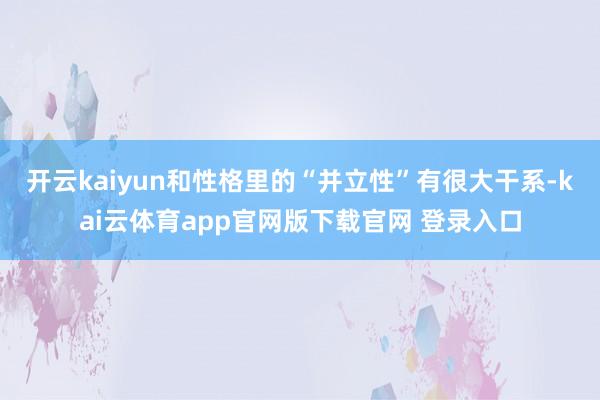 开云kaiyun和性格里的“并立性”有很大干系-kai云体育app官网版下载官网 登录入口