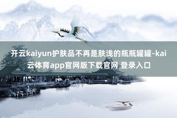 开云kaiyun护肤品不再是肤浅的瓶瓶罐罐-kai云体育app官网版下载官网 登录入口