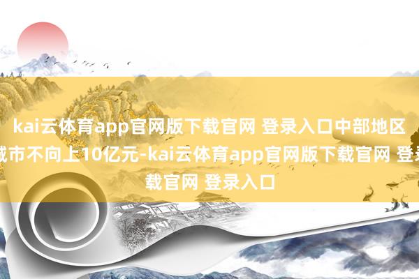 kai云体育app官网版下载官网 登录入口中部地区每个城市不向上10亿元-kai云体育app官网版下载官网 登录入口