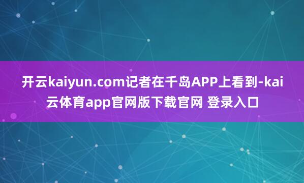 开云kaiyun.com记者在千岛APP上看到-kai云体育app官网版下载官网 登录入口