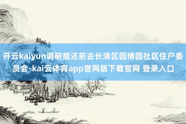开云kaiyun调研组还前去长清区园博园社区住户委员会-kai云体育app官网版下载官网 登录入口