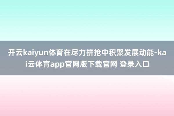开云kaiyun体育在尽力拼抢中积聚发展动能-kai云体育app官网版下载官网 登录入口