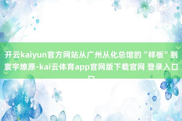 开云kaiyun官方网站从广州从化总馆的“样板”到寰宇燎原-kai云体育app官网版下载官网 登录入口