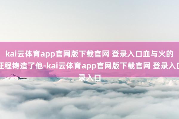 kai云体育app官网版下载官网 登录入口血与火的征程铸造了他-kai云体育app官网版下载官网 登录入口